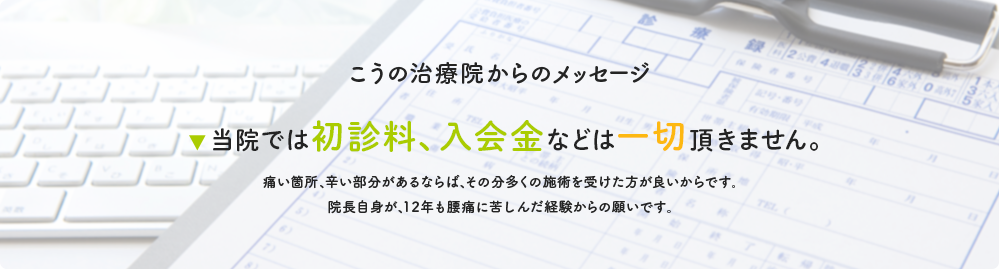 こうの治療院からのメッセージ 当院では初診料、入会金などは一切頂きません。痛い箇所、辛い部分があるならば、その分多くの施術を受けた方が良いからです。院長自身が、12年も腰痛に苦しんだ経験からの願いです。