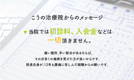 こうの治療院からのメッセージ 当院では初診料、入会金などは一切頂きません。痛い箇所、辛い部分があるならば、その分多くの施術を受けた方が良いからです。院長自身が、12年も腰痛に苦しんだ経験からの願いです。